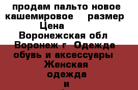 продам пальто новое кашемировое 46 размер  › Цена ­ 5 000 - Воронежская обл., Воронеж г. Одежда, обувь и аксессуары » Женская одежда и обувь   . Воронежская обл.